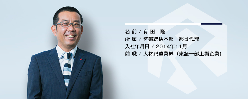 名前／有田 隆　所属／営業統括本部 部長代理　入社年月／2014年11月　前職／人材派遣業界（東証一部上場企業）