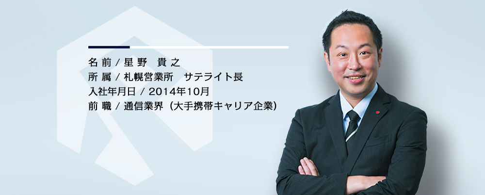 名前／星野 貴之　所属／札幌営業所 主査　入社年月／2014年10月　前職／通信業界（大手携帯キャリア企業）