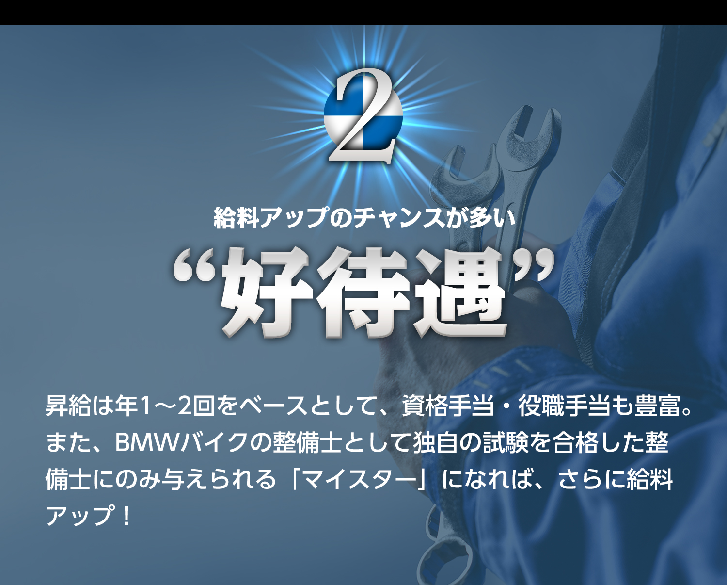 2.給料アップのチャンスが多い“好待遇”　昇給は年1～2回をベースとして、資格手当・役職手当も豊富。また、BMWバイクの整備士として独自の試験を合格した整備士にのみ与えられる「マイスター」になれば、さらに給料アップ！