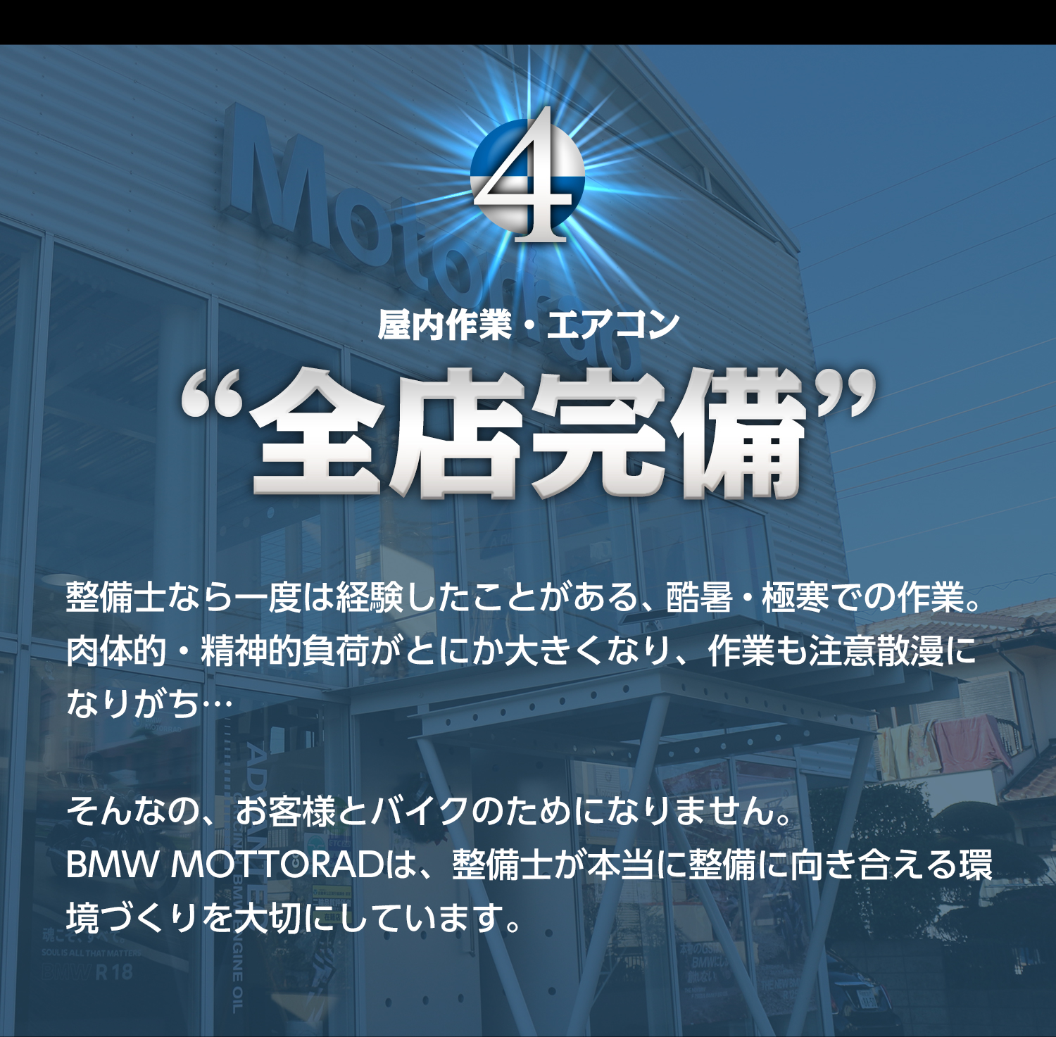 4.屋内作業・エアコン“全店完備”　整備士なら一度は経験したことがある、酷暑・極寒での作業。肉体的・精神的負荷がとにか大きくなり、作業も注意散漫になりがち…そんなの、お客様とバイクのためになりません。BMW MOTTORADは、整備士が本当に整備に向き合える環境づくりを大切にしています。